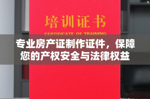 黄南专业房产证制作证件，保障您的产权安全与法律权益