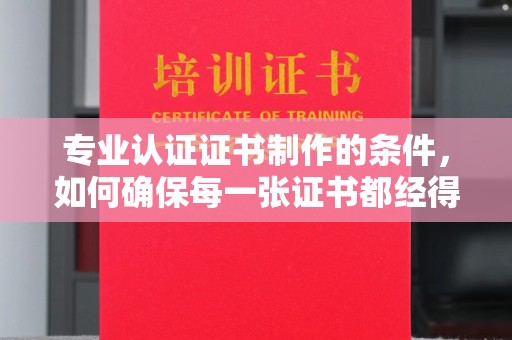 黄南专业认证证书制作的条件，如何确保每一张证书都经得起考验