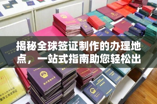 黄南揭秘全球签证制作的办理地点，一站式指南助您轻松出行